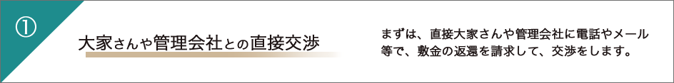 1 大家さんや管理会社との直接交渉 まずは、直接大家さんや管理会社に電話やメール等で、敷金の返還を請求して、交渉をします。
